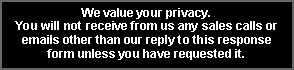 Text Box: We value your privacy.  You will not receive from us any sales calls or emails other than our reply to this response  form unless you have requested it.  